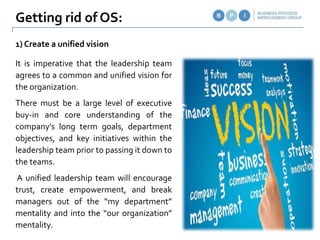 It is imperative that the leadership team
agrees to a common and unified vision for
the organization.
There must be a large level of executive
buy-in and core understanding of the
company’s long term goals, department
objectives, and key initiatives within the
leadership team prior to passing it down to
the teams.
A unified leadership team will encourage
trust, create empowerment, and break
managers out of the “my department”
mentality and into the “our organization”
mentality.
Getting rid of OS:
1) Create a unified vision
 