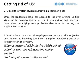 Getting rid of OS:
2) Direct the system towards achieving a common goal
Once the leadership team has agreed to the over-arching unified
vision of the organization or system, it is important that this team
determines underlying root problems that may be causing the
ripple effect of silos.
It is also important that all employees are aware of this objective
and understand how they can make an impact individually and what
is their role in the system.
When a visitor of NASA in the 1960s asked
a janitor what his job was, the janitor
replied
“to help put a man on the moon”
 