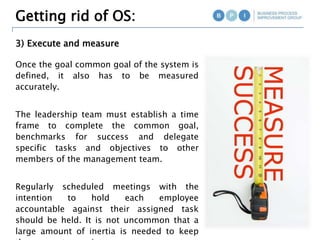 3) Execute and measure
Once the goal common goal of the system is
defined, it also has to be measured
accurately.
The leadership team must establish a time
frame to complete the common goal,
benchmarks for success and delegate
specific tasks and objectives to other
members of the management team.
Regularly scheduled meetings with the
intention to hold each employee
accountable against their assigned task
should be held. It is not uncommon that a
large amount of inertia is needed to keep
the momentum going.
Getting rid of OS:
 