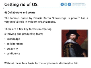 4) Collaborate and create
Getting rid of OS:
The famous quote by Francis Bacon “knowledge is power” has a
very pivotal role in modern organizations.
There are a few key factors in creating
a thriving and productive team;
• knowledge
• collaboration
• creativity
• confidence
Without these four basic factors any team is destined to fail.
 