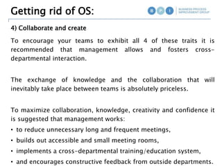 4) Collaborate and create
Getting rid of OS:
To encourage your teams to exhibit all 4 of these traits it is
recommended that management allows and fosters cross-
departmental interaction.
The exchange of knowledge and the collaboration that will
inevitably take place between teams is absolutely priceless.
To maximize collaboration, knowledge, creativity and confidence it
is suggested that management works:
• to reduce unnecessary long and frequent meetings,
• builds out accessible and small meeting rooms,
• implements a cross-departmental training/education system,
• and encourages constructive feedback from outside departments.
 