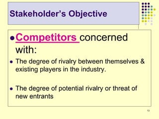 13
Competitors concerned
with:
 The degree of rivalry between themselves &
existing players in the industry.
 The degree of potential rivalry or threat of
new entrants
Stakeholder’s Objective
 