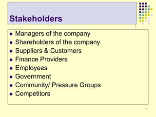4
Stakeholders
 Managers of the company
 Shareholders of the company
 Suppliers & Customers
 Finance Providers
 Employees
 Government
 Community/ Pressure Groups
 Competitors
 