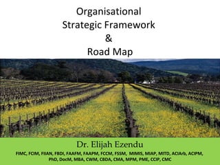 Organisational  Strategic Framework  &  Road Map Dr. Elijah Ezendu FIMC, FCIM, FIIAN, FBDI, FAAFM, FAAPM, FCCM, FSSM,  MIMIS, MIAP, MITD, ACIArb, ACIPM,  PhD, DocM, MBA, CWM, CBDA, CMA, MPM, PME, CCIP, CMC 