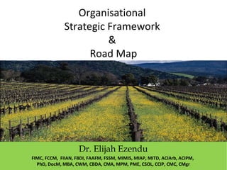 Organisational
Strategic Framework
&
Road Map
Dr. Elijah Ezendu
FIMC, FCCM, FIIAN, FBDI, FAAFM, FSSM, MIMIS, MIAP, MITD, ACIArb, ACIPM,
PhD, DocM, MBA, CWM, CBDA, CMA, MPM, PME, CSOL, CCIP, CMC, CMgr
 