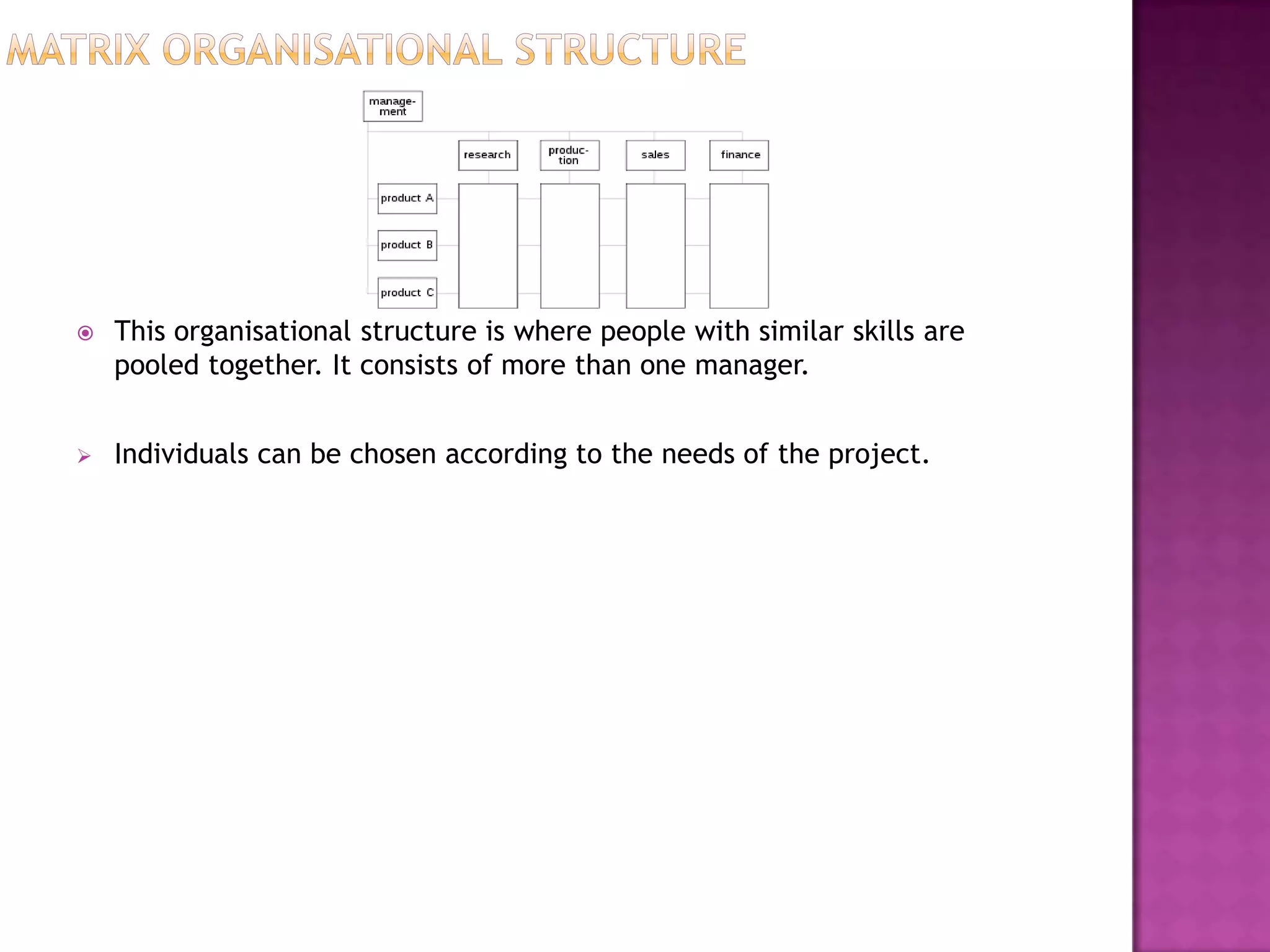    This organisational structure is where people with similar skills are
    pooled together. It consists of more than one manager.


   Individuals can be chosen according to the needs of the project.
 