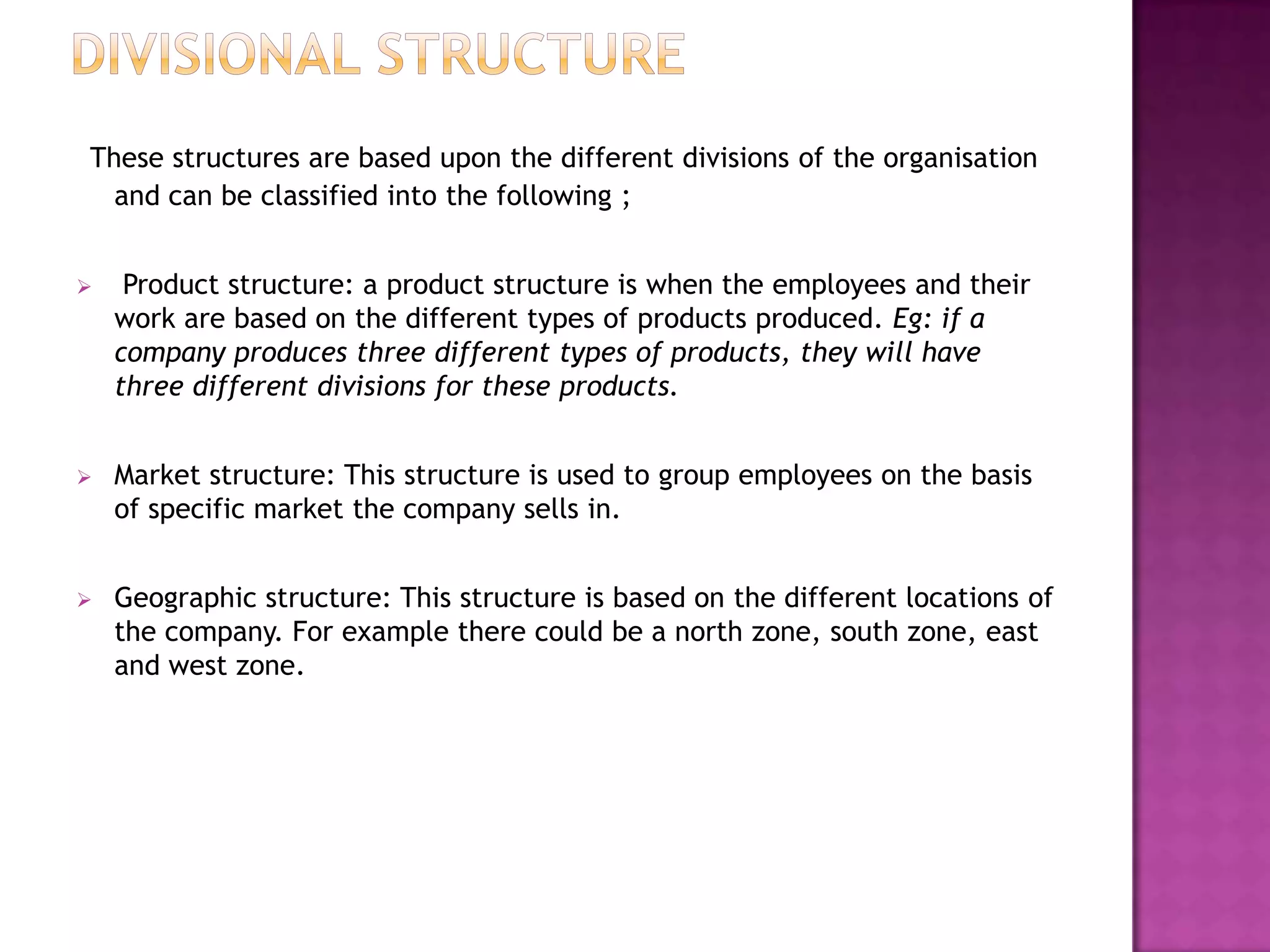 These structures are based upon the different divisions of the organisation
  and can be classified into the following ;


    Product structure: a product structure is when the employees and their
    work are based on the different types of products produced. Eg: if a
    company produces three different types of products, they will have
    three different divisions for these products.


   Market structure: This structure is used to group employees on the basis
    of specific market the company sells in.


   Geographic structure: This structure is based on the different locations of
    the company. For example there could be a north zone, south zone, east
    and west zone.
 