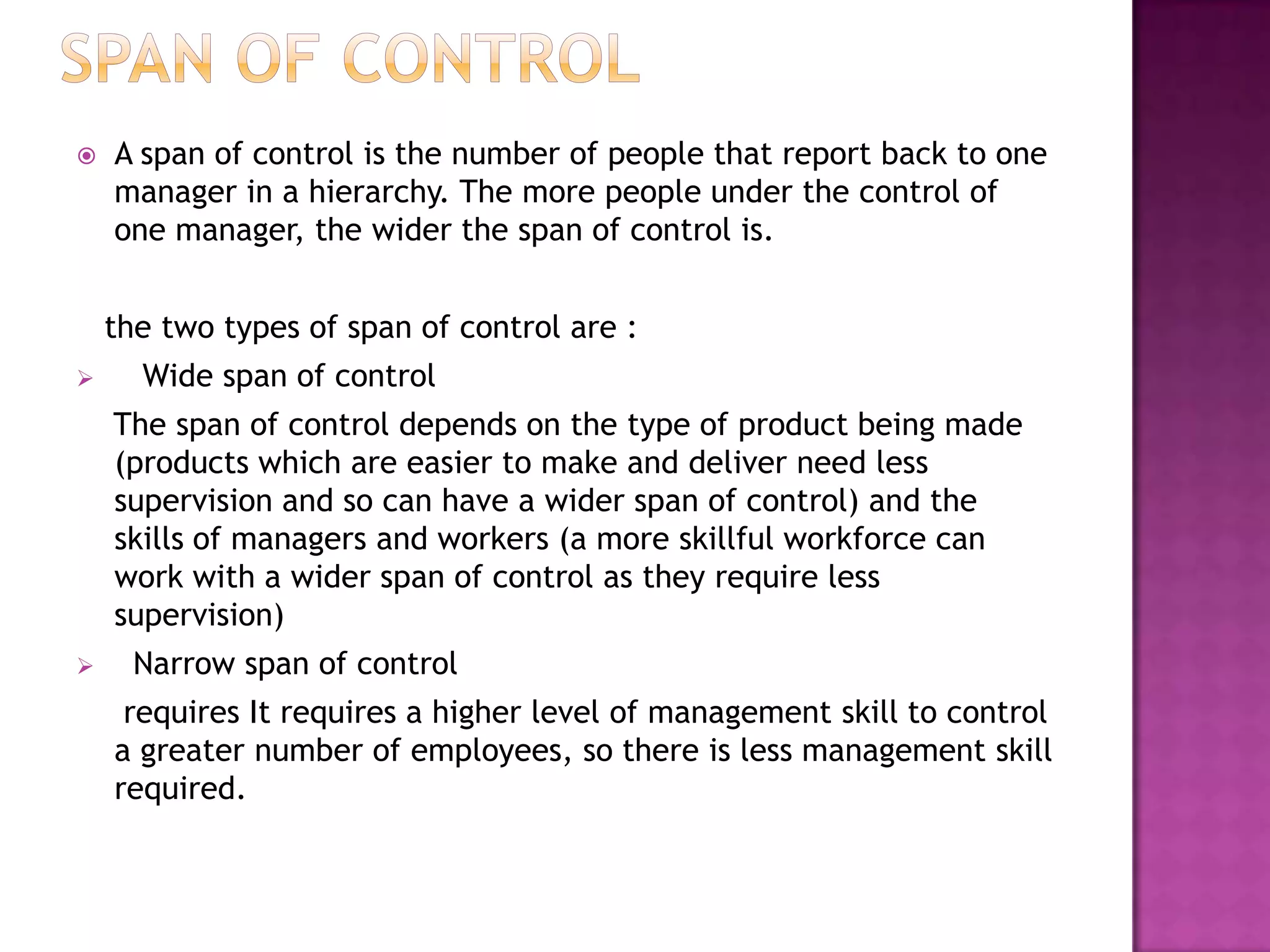    A span of control is the number of people that report back to one
    manager in a hierarchy. The more people under the control of
    one manager, the wider the span of control is.


    the two types of span of control are :
     Wide span of control
    The span of control depends on the type of product being made
    (products which are easier to make and deliver need less
    supervision and so can have a wider span of control) and the
    skills of managers and workers (a more skillful workforce can
    work with a wider span of control as they require less
    supervision)
     Narrow span of control
     requires It requires a higher level of management skill to control
    a greater number of employees, so there is less management skill
    required.
 