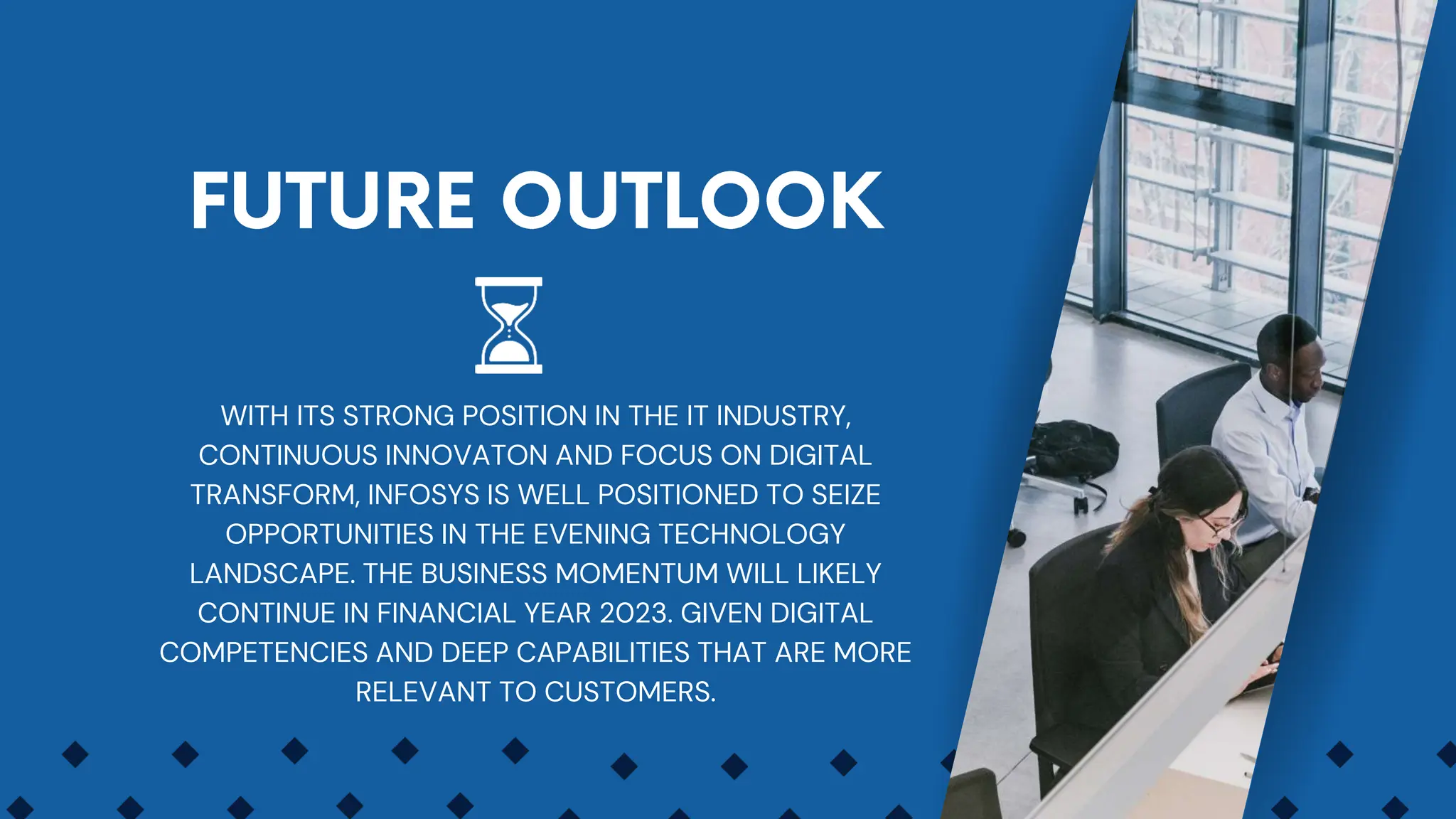 WITH ITS STRONG POSITION IN THE IT INDUSTRY,
CONTINUOUS INNOVATON AND FOCUS ON DIGITAL
TRANSFORM, INFOSYS IS WELL POSITIONED TO SEIZE
OPPORTUNITIES IN THE EVENING TECHNOLOGY
LANDSCAPE. THE BUSINESS MOMENTUM WILL LIKELY
CONTINUE IN FINANCIAL YEAR 2023. GIVEN DIGITAL
COMPETENCIES AND DEEP CAPABILITIES THAT ARE MORE
RELEVANT TO CUSTOMERS.
 