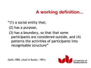 A working definition...
“(1) a social entity that;
(2) has a purpose,
(3) has a boundary, so that that some
participants are considered outside, and (4)
patterns the activities of participants into
recognisable structure”
(Daft,1989, cited in Butler, 1991)
 