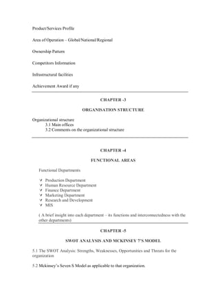 Product/Services Profile

Area of Operation – Global/National/Regional

Ownership Pattern

Competitors Information

Infrastructural facilities

Achievement Award if any


                                        CHAPTER -3

                             ORGANISATION STRUCTURE

Organizational structure
       3.1 Main offices
       3.2 Comments on the organizational structure



                                        CHAPTER -4

                                  FUNCTIONAL AREAS

    Functional Departments

       Production Department
       Human Resource Department
       Finance Department
       Marketing Department
       Research and Development
       MIS

    ( A brief insight into each department – its functions and interconnectedness with the
    other departments)

                                        CHAPTER -5

                     SWOT ANALYSIS AND MCKINSEY 7’S MODEL

5.1 The SWOT Analysis: Strengths, Weaknesses, Opportunities and Threats for the
organization

5.2 Mckinsey’s Seven S Model as applicable to that organization.
 