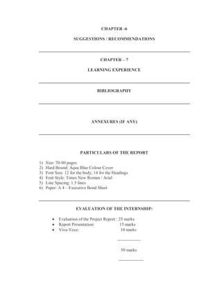 CHAPTER -6

                    SUGGESTIONS / RECOMMENDATIONS



                                    CHAPTER – 7

                            LEARNING EXPERIENCE



                                  BIBLIOGRAPHY




                               ANNEXURES (IF ANY)




                        PARTICULARS OF THE REPORT

1)   Size: 70-80 pages
2)   Hard Bound: Aqua Blue Colour Cover
3)   Font Size: 12 for the body; 14 for the Headings
4)   Font Style: Times New Roman / Arial
5)   Line Spacing: 1.5 lines
6)   Paper: A 4 – Executive Bond Sheet



                      EVALUATION OF THE INTERNSHIP:

           Evaluation of the Project Report : 25 marks
           Report Presentation:               15 marks
           Viva-Voce:                          10 marks

                                              ----------------

                                                50 marks

                                              -----------------
 