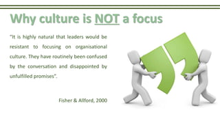 Why culture is NOT a focus
“It is highly natural that leaders would be
resistant to focusing on organisational
culture. They have routinely been confused
by the conversation and disappointed by
unfulfilled promises”.
Fisher & Allford, 2000
 