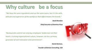 Why culture be a focus
“We have the same ingredients and use the same ovens, but it’s the skills,
attitude and experience of the workforce that differentiates the brands.”
David Brandon
Chief Executive of Dominos Pizza
“Bureaucratic control can only buy employees’ bodies but not their
hearts. A strong organisational culture, however, can be a primary
generator of real motivation and commitment”.
Daniel Denison,
Founder of Denison Consulting, USA
 