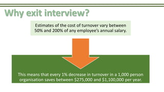This means that every 1% decrease in turnover in a 1,000 person
organisation saves between $275,000 and $1,100,000 per year.
Why exit interview?
Estimates of the cost of turnover vary between
50% and 200% of any employee’s annual salary.
 