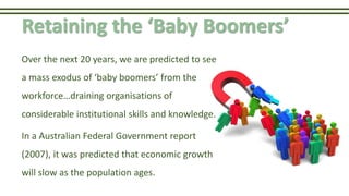Retaining the ‘Baby Boomers’
Over the next 20 years, we are predicted to see
a mass exodus of ‘baby boomers’ from the
workforce…draining organisations of
considerable institutional skills and knowledge.
In a Australian Federal Government report
(2007), it was predicted that economic growth
will slow as the population ages.
 