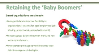 Retaining the ‘Baby Boomers’
Smart organisations are already:
using exit data to improve flexibility in
organisational systems for aged employees (job
sharing, project work, phased retirement)
Encouraging a balance between work and non-
work commitments
Incorporating the ageing workforce into their
talent management strategies
 