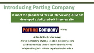 Introducing Parting Company
A standardised global survey
Allows the tracking of global trends in exit interviewing
Can be customised to meet individual client needs
Comparison against internal organisational exit data
To meet the global need for exit interviewing OPRA has
developed a dedicated exit interview site:
offers:
 