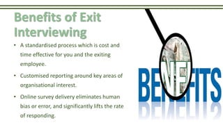 Benefits of Exit
Interviewing
• A standardised process which is cost and
time effective for you and the exiting
employee.
• Customised reporting around key areas of
organisational interest.
• Online survey delivery eliminates human
bias or error, and significantly lifts the rate
of responding.
 