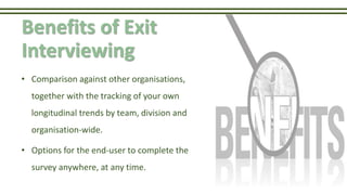 Benefits of Exit
Interviewing
• Comparison against other organisations,
together with the tracking of your own
longitudinal trends by team, division and
organisation-wide.
• Options for the end-user to complete the
survey anywhere, at any time.
 