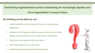 By collating survey data we can:
• Confirm whether results are due to chance, or some genuine
differences
• Evaluate the link between different areas of interest (e.g., culture
ratings versus performance, exit ratings versus satisfaction)
• Identify the most powerful sub-set of items
• Rank-order issues in terms of priority
• Understand the unique themes that shape data
Conducting organisational surveys is becoming an increasingly popular part
of an organisation’s annual review.
 