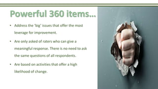 Powerful 360 items…
• Address the ‘big’ issues that offer the most
leverage for improvement.
• Are only asked of raters who can give a
meaningful response. There is no need to ask
the same questions of all respondents.
• Are based on activities that offer a high
likelihood of change.
 