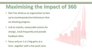 Maximising the impact of 360
• Don’t be afraid as an organisation to face
up to counterproductive behaviours that
are blocking progress.
• Link to realistic, measurable actions for
change…track frequently and provide
feedback often.
• Focus only on 1 or 2 big gains at a
time…together with a few quick wins.
 