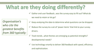 What are they doing differently?
 Gather end-user feedback…was the survey easy to fill out? What do
we need to retain or let go?
 Keep analysing the data to determine what questions can be dropped.
 Reduce the survey to a set of ‘power items’ that link to your survey
drivers.
 Track trends…what themes are emerging as potential strengths?
developmental needs?
 Use technology smartly to deliver 360 feedback with speed, efficiency
and sophistication.
Organisation’s
who cite the
greatest benefits
from 360 typically:
 