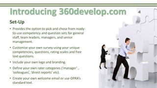 Introducing 360develop.com
Set-Up
• Provides the option to pick and chose from ready-
to-use competency and question sets for general
staff, team leaders, managers, and senior
management.
• Customise your own survey using your unique
competencies, questions, rating scales and free
text questions.
• Include your own logo and branding.
• Define your own rater categories (‘manager’ ,
‘colleagues’, ‘direct reports’ etc).
• Create your own welcome email or use OPRA’s
standard text.
 