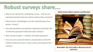 Robust surveys share….
• What is your rationale for undertaking a survey…. what are the
expected outcomes? How else could we achieve these outcomes?
• What research methodologies are to be used (interviews, focus
groups + survey?)
• How will quantitative and qualitative ingredients be blended. Will
consideration go beyond simple descriptive statistics?
• Who is being surveyed – a sample or the whole population?
• How can survey output be linked to, and add value to other HR-
related considerations (exit + culture surveys; post-appointment +
culture)?
Good survey outputs requires a quality input
Remember: You can’t make a silk purse out of a
sow’s ear…
 