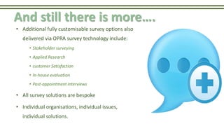 And still there is more….
• Additional fully customisable survey options also
delivered via OPRA survey technology include:
• Stakeholder surveying
• Applied Research
• customer Satisfaction
• In-house evaluation
• Post-appointment interviews
• All survey solutions are bespoke
• Individual organisations, individual issues,
individual solutions.
 
