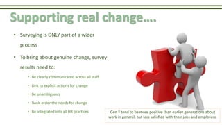 Supporting real change….
• Surveying is ONLY part of a wider
process
• To bring about genuine change, survey
results need to:
• Be clearly communicated across all staff
• Link to explicit actions for change
• Be unambiguous
• Rank-order the needs for change
• Be integrated into all HR practices Gen Y tend to be more positive than earlier generations about
work in general, but less satisfied with their jobs and employers.
 
