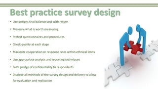 Best practice survey design
• Use designs that balance cost with return
• Measure what is worth measuring
• Pretest questionnaires and procedures
• Check quality at each stage
• Maximize cooperation or response rates within ethnical limits
• Use appropriate analysis and reporting techniques
• Fulfil pledge of confidentiality to respondents
• Disclose all methods of the survey design and delivery to allow
for evaluation and replication
 
