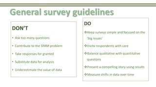 General survey guidelines
DON’T
• Ask too many questions
• Contribute to the SPAM problem
• Take responses for granted
• Substitute data for analysis
• Underestimate the value of data
DO
Keep surveys simple and focused on the
‘big issues’
Invite respondents with care
Balance qualitative with quantitative
questions
Present a compelling story using results
Measure shifts in data over time
 