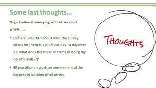Some last thoughts…
Organisational surveying will not succeed
where……
• Staff are uncertain about what the survey
means for them at a practical, day-to-day level
(i.e. what does this mean in terms of doing my
job differently?)’.
• HR practitioners work on one element of the
business in isolation of all others.
 