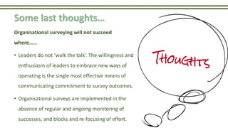 Some last thoughts…
Organisational surveying will not succeed
where……
• Leaders do not ‘walk the talk’. The willingness and
enthusiasm of leaders to embrace new ways of
operating is the single most effective means of
communicating commitment to survey outcomes.
• Organisational surveys are implemented in the
absence of regular and ongoing monitoring of
successes, and blocks and re-focusing of effort.
 