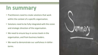 In summary
• Practitioners need to create solutions that work
within the context of a specific organisation.
• Solutions need to be fully integrated with the vision
and strategic direction of the organisation.
• We need to ensure buy-in across levels in the
organisation, and from business leaders.
• We need to demonstrate our usefulness in dollar-
terms.
 