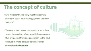 The concept of culture
• Late nineteenth and early twentieth century
studies of social anthropology gave us the term
“culture.”
• The concept of culture represents, in an holistic
sense, the qualities of any specific human group
that are passed from one generation to the next
because they are believed to be useful for
survival and adaptation.
 