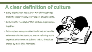 A clear definition of culture
• Every organisation has its own way of doing things
that influences virtually every aspect of working life.
• Culture is the ‘social glue’ that holds an organisation
together.
• Culture gives an organisation its distinct personality.
When we talk about culture, we are referring to the
organisation’s dominant culture; that is, the values
shared by most of its members.
 