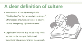 A clear definition of culture
• Some aspects of culture are very visible.
“Working hard” or “being friendly to customers“.
Other aspects of culture are harder to observe
such as “doing things right the first time”.
• Organisational culture may not be easily seen -
yet may be the strongest facilitator of
commitment to something larger than oneself.
 