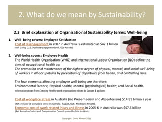 2. What do we mean by Sustainability?

   2.3 Brief explanation of Organisational Sustainability terms: Well-being
1. Well- being covers: Employee Satisfaction
   Cost of disengagement in 2007 in Australia is estimated as $42.1 billion
    (Ref: Gallop Q12 Employee Engagement Poll 2008 Results)


2. Well-being covers: Employee Health
   The World Health Organisation (WHO) and International Labour Organisation (ILO) define the
   aims of occupational health as:
   The promotion and maintenance of the highest degree of physical, mental, and social well-being
   of workers in all occupations by prevention of departures from health, and controlling risks.

    The four elements affecting employee well-being are therefore:
    Environmental factors; Physical health; Mental (psychological) health; and Social health.
    Information drawn from Creating Healthy work organisations edited by Cooper & Williams


    Cost of workplace stress in Australia (inc Presenteeism and Absenteeism) $14.81 billion a year
    (Ref: The cost of workplace stress in Australia. August 2008. Medibank Private).
    Economic cost of work related injury and illness in 2005-6 in Australia was $57.5 billion
    (Ref Australian Safety and Compensation Council quoted by Safe to Work)

                                                  Copyright David Alman 2011
 