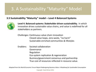 3. A Sustainability “Maturity” Model
     3.5 Sustainability “Maturity” model – Level 4 Balanced Systems

                    Level 4. Balanced systems: Stakeholder driven sustainability. In which
                    innovation drives sustainable value chains, and value is redefined for all
                    stakeholders as partners.

The first step is toChallenges: Continuous value chain innovation business practices of today
                     firm up the foundation, as the current leading
                                Closed value loops, zero waste, “no harm”
                                Sustainable enriched communities & lifestyles

                    Enablers:        Societal collaboration
                                     Governance
                                     Regulation
                                     Eco-system replication & regeneration
                                     Business/government consensus and partnership
                                     True cost of resources reflected in resource value.

        Adapted from the World Economic Forum Report Redesigning Business Value: A Roadmap for Sustainable Consumption
                                               Copyright David Alman 2011
 