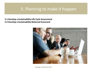 5. Planning to make it happen

5.1 Develop a Sustainability Life Cycle Assessment
5.2 Develop a Sustainability Balanced Scorecard




                                Copyright David Alman 2011
 