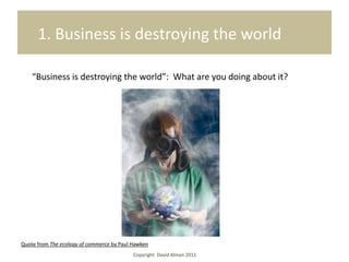 1. Business is destroying the world

    “Business is destroying the world”: What are you doing about it?




Quote from The ecology of commerce by Paul Hawken
                                           Copyright David Alman 2011
 