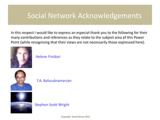 Social Network Acknowledgements
In this respect I would like to express an especial thank you to the following for their
many contributions and references as they relate to the subject area of this Power
Point (while recognising that their views are not necessarily those expressed here).


               Helene Finidori




                T.A. Balasubramanian




               Stephen Scott Wright

                                 Copyright David Alman 2011
 