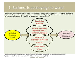 1. Business is destroying the world
 Basically, environmental and social costs are growing faster than the benefits
 of economic growth, making us poorer not richer.*

                                                      Population
                                                       explosion

                                                 Famine & growing
                                                 regional conflict /
        Unlimited                               terrorism /refugees                                  Civilisation
        Economic                                                                                      in danger
         Growth                                    Depletion of
                                               biosphere & mineral
                                                    resources

                                                     Green house
                                                        effects

*Rephrasing of a quote by Herman Daly, Senior Economist , World Bank (1988-1994) in The Consumption Dilemma.
Report by Deloitte Touch Tohmatsu and the World Economic forum. January 2011
                                             Copyright David Alman 2011
 