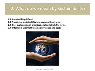 2. What do we mean by Sustainability?

2.1 Sustainability defined
2.2 Translating sustainability into organisational terms
2.3 Brief explanation of organisational sustainability terms
2.4 Internal & External Sustainability issues and costs




                             Copyright David Alman 2011
 