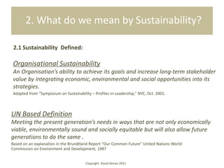 2. What do we mean by Sustainability?

 2.1 Sustainability Defined:

Organisational Sustainability
An Organisation’s ability to achieve its goals and increase long-term stakeholder
value by integrating economic, environmental and social opportunities into its
strategies.
Adapted from “Symposium on Sustainability – Profiles in Leadership,” NYC, Oct. 2001.



UN Based Definition
Meeting the present generation’s needs in ways that are not only economically
viable, environmentally sound and socially equitable but will also allow future
generations to do the same .
Based on an explanation in the Brundtland Report “Our Common Future” United Nations World
Commission on Environment and Development, 1987


                                        Copyright David Alman 2011
 