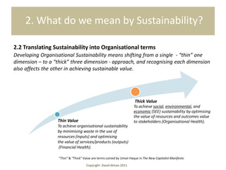2. What do we mean by Sustainability?

2.2 Translating Sustainability into Organisational terms
Developing Organisational Sustainability means shifting from a single - “thin” one
dimension – to a “thick” three dimension - approach, and recognising each dimension
also affects the other in achieving sustainable value.




                                                                       Thick Value
                                                                      To achieve social, environmental, and
                                                                      economic (SEE) sustainability by optimising
                                                                      the value of resources and outcomes value
                  Thin Value                                          to stakeholders (Organisational Health).
                  To achieve organisational sustainability
                  by minimising waste in the use of
                  resources (inputs) and optimising
                  the value of services/products (outputs)
                   (Financial Health).

                   “Thin” & “Thick” Value are terms coined by Umair Haque in The New Capitalist Manifesto

                                     Copyright David Alman 2011
 