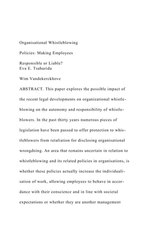 Organisational Whistleblowing
Policies: Making Employees
Responsible or Liable?
Eva E. Tsahuridu
Wim Vandekerckhove
ABSTRACT. This paper explores the possible impact of
the recent legal developments on organizational whistle-
blowing on the autonomy and responsibility of whistle-
blowers. In the past thirty years numerous pieces of
legislation have been passed to offer protection to whis-
tleblowers from retaliation for disclosing organisational
wrongdoing. An area that remains uncertain in relation to
whistleblowing and its related policies in organisations, is
whether these policies actually increase the individuali-
sation of work, allowing employees to behave in accor-
dance with their conscience and in line with societal
expectations or whether they are another management
 
